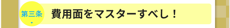 第三条　費用面をマスターすべし！