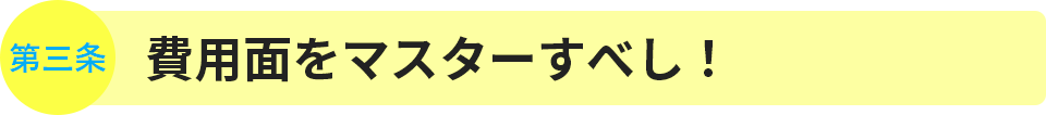 第3条　費用面をマスターすべし！